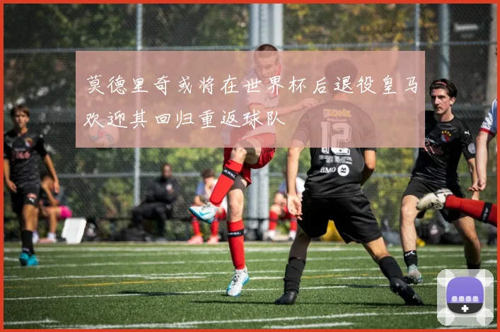 莫德里奇或将在世界杯后退役皇马欢迎其回归重返球队