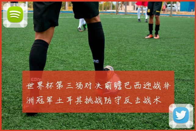 世界杯第三场对决前瞻巴西迎战非洲冠军土耳其挑战防守反击战术