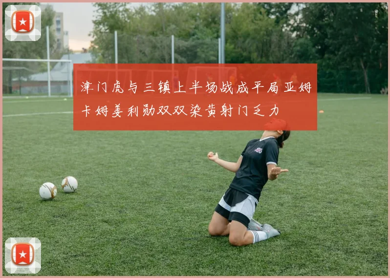 津门虎与三镇上半场战成平局亚姆卡姆姜利勋双双染黄射门乏力