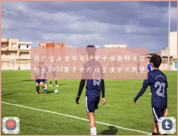 药厂官方宣布与19岁中场奥耶卡续约至2032赛季并外租至埃尔沃斯堡
