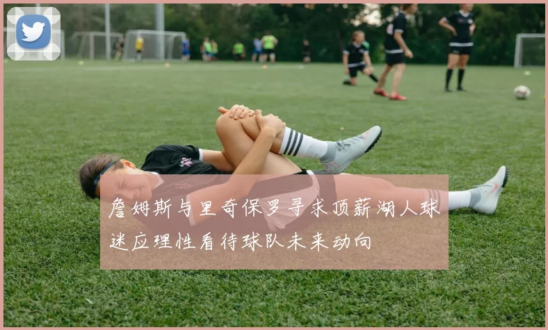詹姆斯与里奇保罗寻求顶薪湖人球迷应理性看待球队未来动向