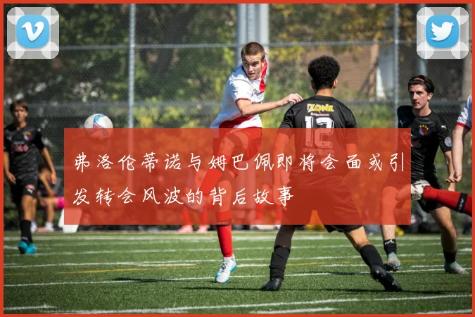 弗洛伦蒂诺与姆巴佩即将会面或引发转会风波的背后故事