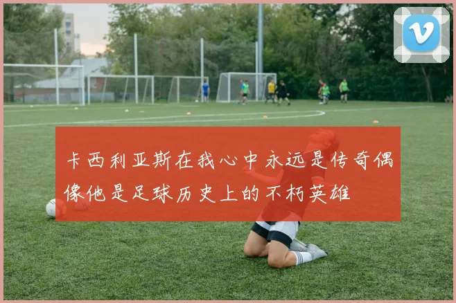 卡西利亚斯在我心中永远是传奇偶像他是足球历史上的不朽英雄