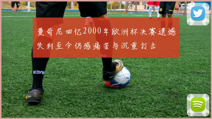 曼奇尼回忆2000年欧洲杯决赛遗憾失利至今仍感痛苦与沉重打击