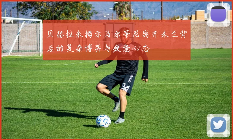 贝赫拉米揭示马尔蒂尼离开米兰背后的复杂博弈与疲惫心态