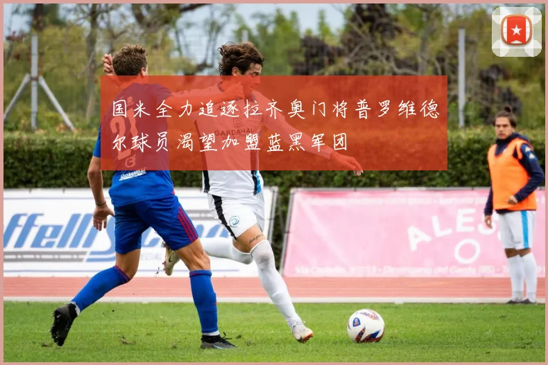 国米全力追逐拉齐奥门将普罗维德尔球员渴望加盟蓝黑军团