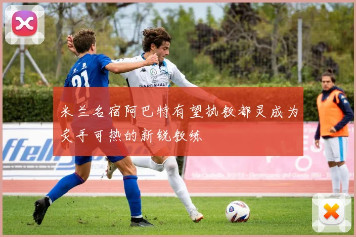 米兰名宿阿巴特有望执教都灵成为炙手可热的新锐教练
