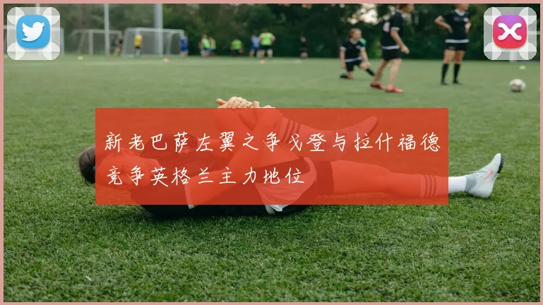 新老巴萨左翼之争戈登与拉什福德竞争英格兰主力地位
