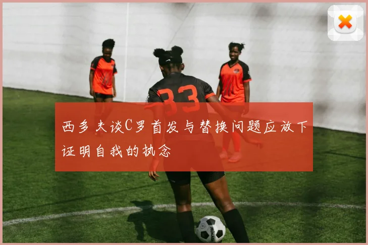 西多夫谈C罗首发与替换问题应放下证明自我的执念