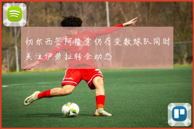 切尔西签阿隆索仍存变数球队同时关注伊劳拉转会动态